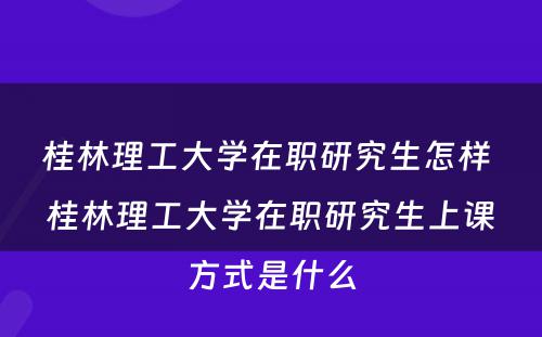 桂林理工大学在职研究生怎样 桂林理工大学在职研究生上课方式是什么