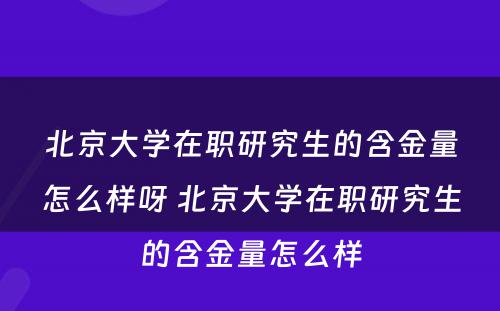 北京大学在职研究生的含金量怎么样呀 北京大学在职研究生的含金量怎么样