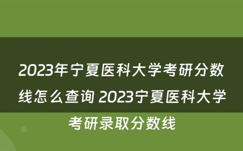 2023年宁夏医科大学考研分数线怎么查询 2023宁夏医科大学考研录取分数线
