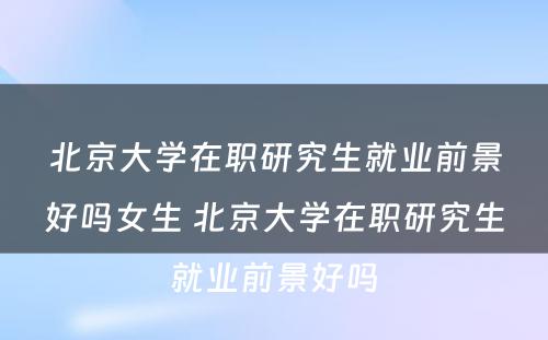 北京大学在职研究生就业前景好吗女生 北京大学在职研究生就业前景好吗