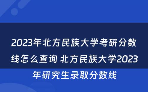 2023年北方民族大学考研分数线怎么查询 北方民族大学2023年研究生录取分数线