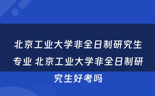 北京工业大学非全日制研究生专业 北京工业大学非全日制研究生好考吗