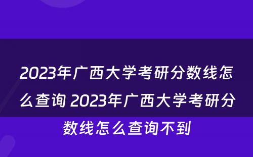 2023年广西大学考研分数线怎么查询 2023年广西大学考研分数线怎么查询不到