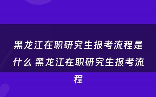 黑龙江在职研究生报考流程是什么 黑龙江在职研究生报考流程