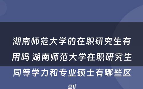 湖南师范大学的在职研究生有用吗 湖南师范大学在职研究生同等学力和专业硕士有哪些区别