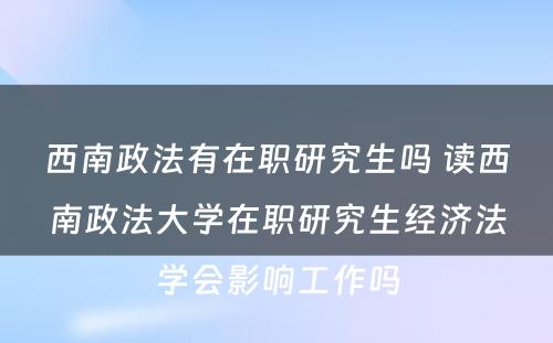 西南政法有在职研究生吗 读西南政法大学在职研究生经济法学会影响工作吗