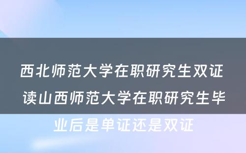 西北师范大学在职研究生双证 读山西师范大学在职研究生毕业后是单证还是双证