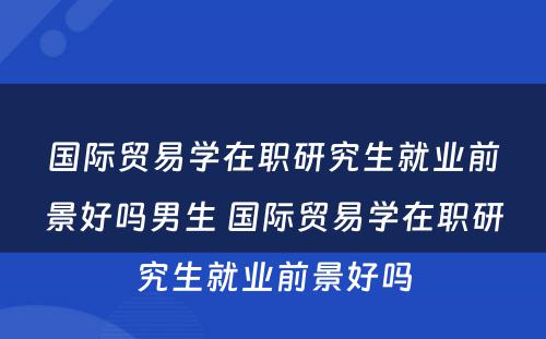 国际贸易学在职研究生就业前景好吗男生 国际贸易学在职研究生就业前景好吗