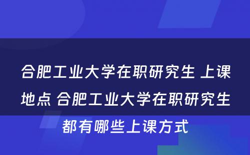 合肥工业大学在职研究生 上课地点 合肥工业大学在职研究生都有哪些上课方式