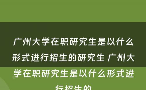 广州大学在职研究生是以什么形式进行招生的研究生 广州大学在职研究生是以什么形式进行招生的