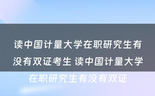 读中国计量大学在职研究生有没有双证考生 读中国计量大学在职研究生有没有双证