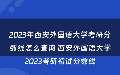 2023年西安外国语大学考研分数线怎么查询 西安外国语大学2023考研初试分数线