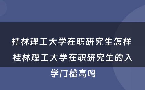 桂林理工大学在职研究生怎样 桂林理工大学在职研究生的入学门槛高吗