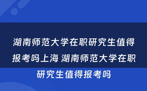 湖南师范大学在职研究生值得报考吗上海 湖南师范大学在职研究生值得报考吗