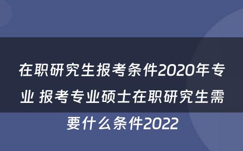 在职研究生报考条件2020年专业 报考专业硕士在职研究生需要什么条件2022