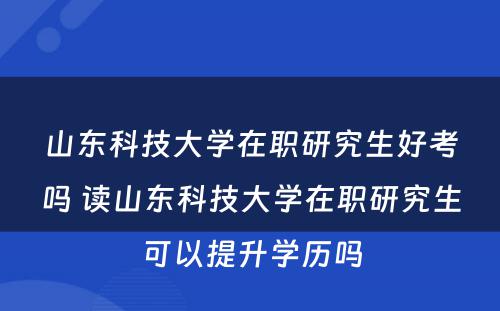 山东科技大学在职研究生好考吗 读山东科技大学在职研究生可以提升学历吗