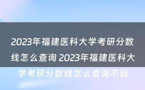 2023年福建医科大学考研分数线怎么查询 2023年福建医科大学考研分数线怎么查询不到