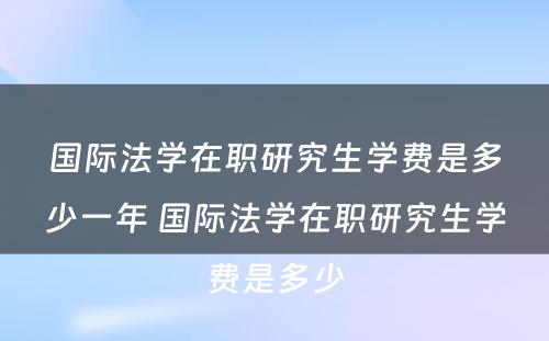 国际法学在职研究生学费是多少一年 国际法学在职研究生学费是多少