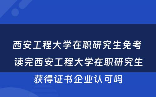 西安工程大学在职研究生免考 读完西安工程大学在职研究生获得证书企业认可吗