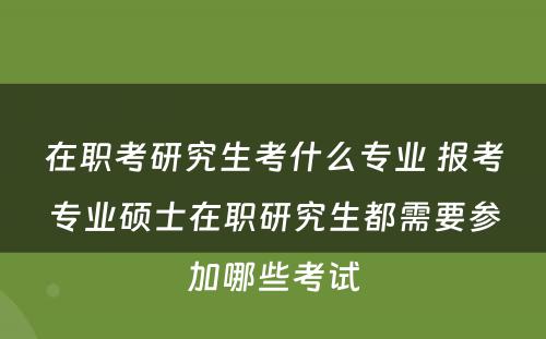 在职考研究生考什么专业 报考专业硕士在职研究生都需要参加哪些考试