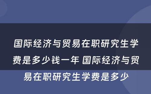 国际经济与贸易在职研究生学费是多少钱一年 国际经济与贸易在职研究生学费是多少