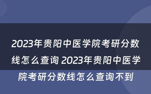 2023年贵阳中医学院考研分数线怎么查询 2023年贵阳中医学院考研分数线怎么查询不到