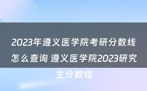 2023年遵义医学院考研分数线怎么查询 遵义医学院2023研究生分数线