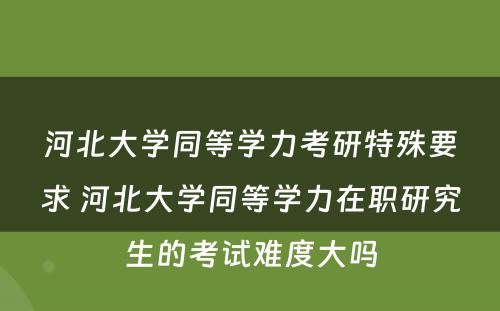 河北大学同等学力考研特殊要求 河北大学同等学力在职研究生的考试难度大吗