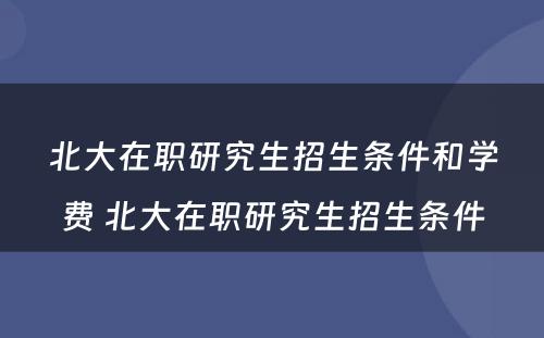 北大在职研究生招生条件和学费 北大在职研究生招生条件