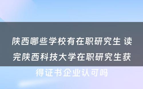 陕西哪些学校有在职研究生 读完陕西科技大学在职研究生获得证书企业认可吗