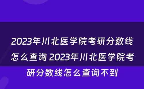 2023年川北医学院考研分数线怎么查询 2023年川北医学院考研分数线怎么查询不到