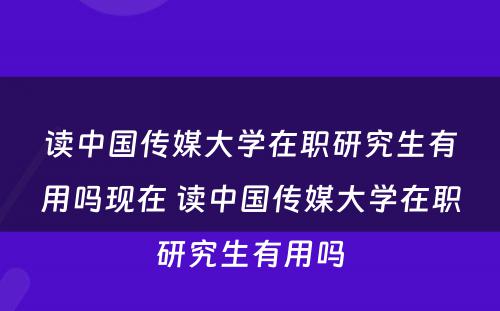 读中国传媒大学在职研究生有用吗现在 读中国传媒大学在职研究生有用吗