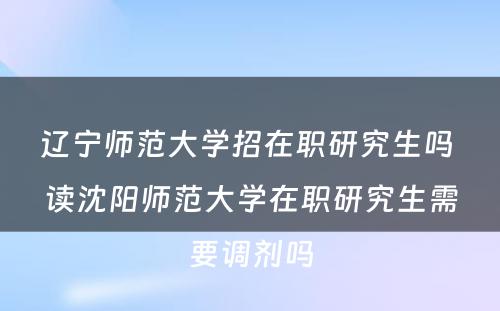 辽宁师范大学招在职研究生吗 读沈阳师范大学在职研究生需要调剂吗