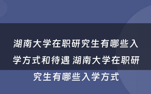 湖南大学在职研究生有哪些入学方式和待遇 湖南大学在职研究生有哪些入学方式