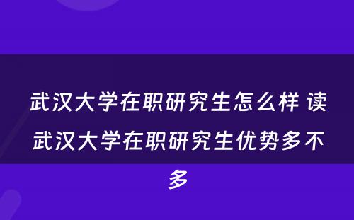 武汉大学在职研究生怎么样 读武汉大学在职研究生优势多不多