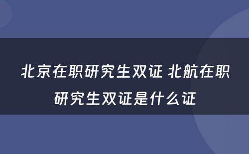 北京在职研究生双证 北航在职研究生双证是什么证