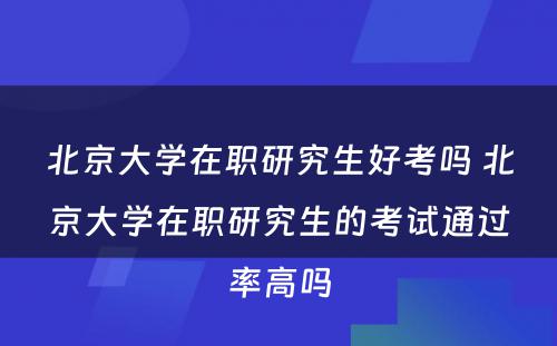 北京大学在职研究生好考吗 北京大学在职研究生的考试通过率高吗