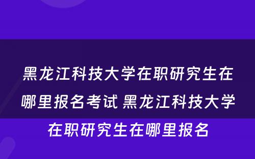 黑龙江科技大学在职研究生在哪里报名考试 黑龙江科技大学在职研究生在哪里报名