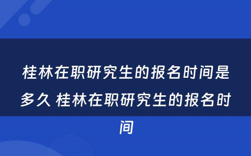 桂林在职研究生的报名时间是多久 桂林在职研究生的报名时间