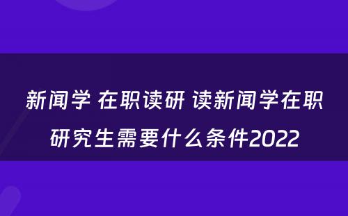 新闻学 在职读研 读新闻学在职研究生需要什么条件2022