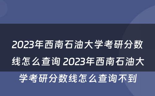 2023年西南石油大学考研分数线怎么查询 2023年西南石油大学考研分数线怎么查询不到