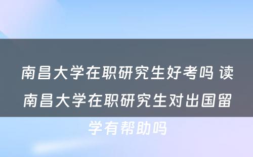 南昌大学在职研究生好考吗 读南昌大学在职研究生对出国留学有帮助吗