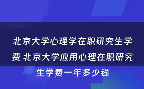 北京大学心理学在职研究生学费 北京大学应用心理在职研究生学费一年多少钱