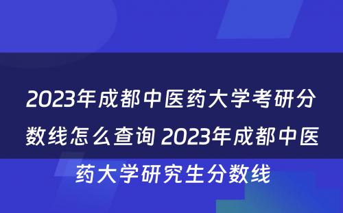 2023年成都中医药大学考研分数线怎么查询 2023年成都中医药大学研究生分数线