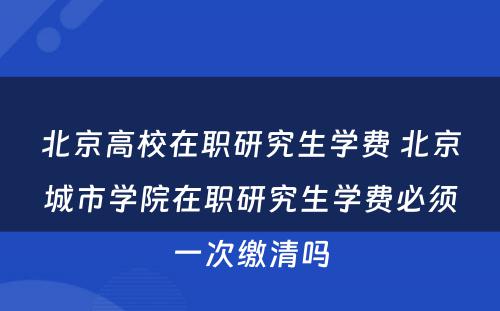 北京高校在职研究生学费 北京城市学院在职研究生学费必须一次缴清吗