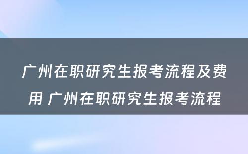 广州在职研究生报考流程及费用 广州在职研究生报考流程