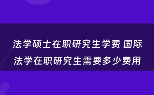 法学硕士在职研究生学费 国际法学在职研究生需要多少费用