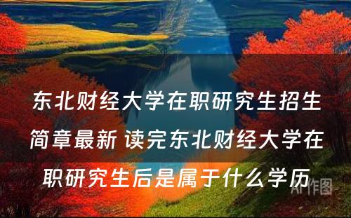 东北财经大学在职研究生招生简章最新 读完东北财经大学在职研究生后是属于什么学历