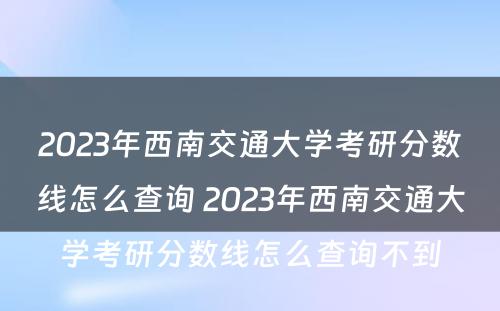 2023年西南交通大学考研分数线怎么查询 2023年西南交通大学考研分数线怎么查询不到