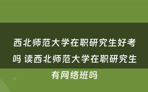 西北师范大学在职研究生好考吗 读西北师范大学在职研究生有网络班吗